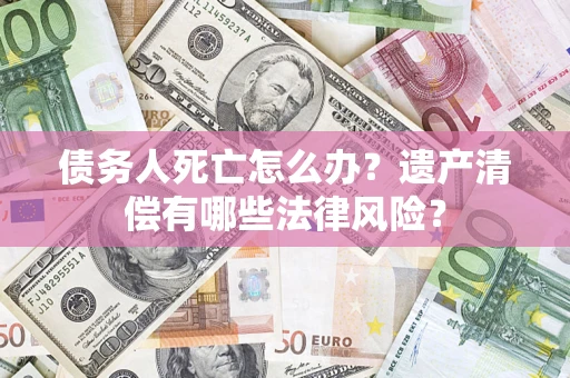 武汉债务人死亡怎么办？遗产清偿有哪些法律风险？